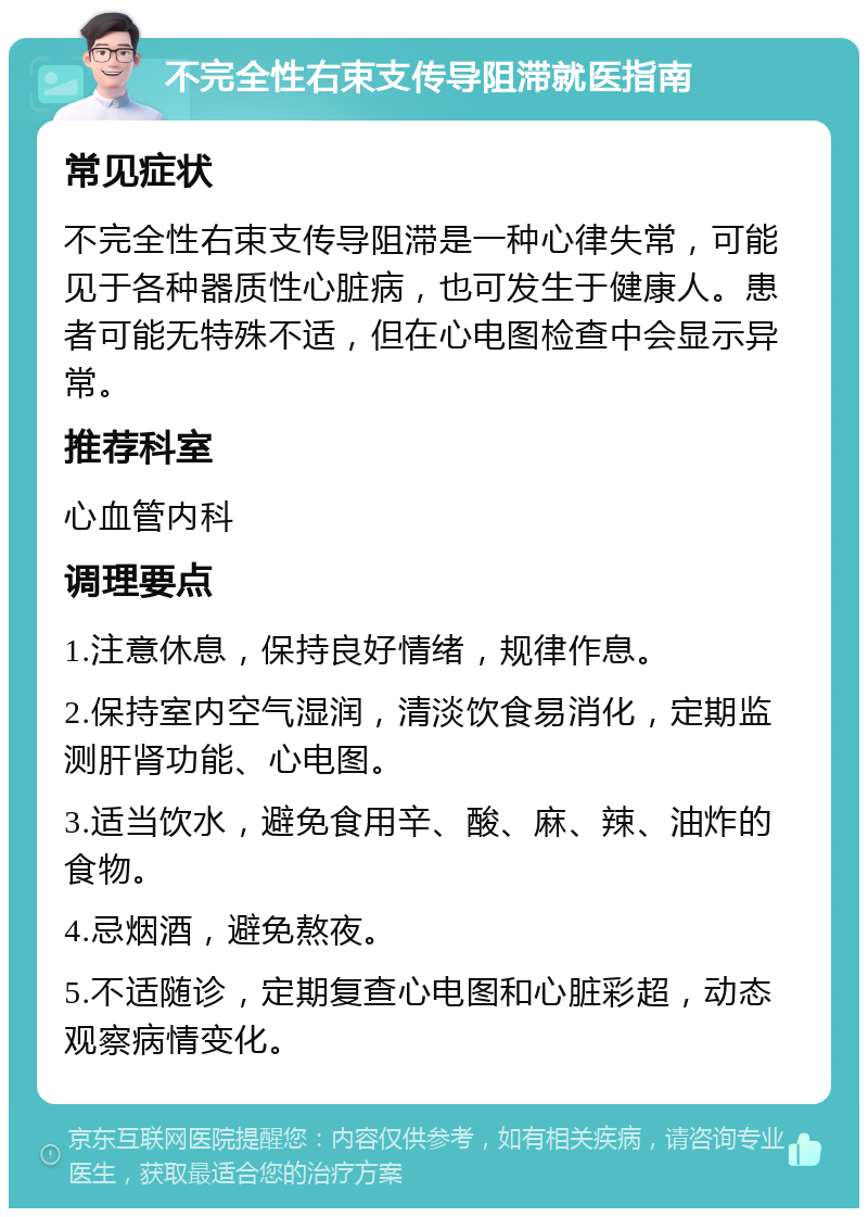 不完全性右束支传导阻滞就医指南 常见症状 不完全性右束支传导阻滞是一种心律失常，可能见于各种器质性心脏病，也可发生于健康人。患者可能无特殊不适，但在心电图检查中会显示异常。 推荐科室 心血管内科 调理要点 1.注意休息，保持良好情绪，规律作息。 2.保持室内空气湿润，清淡饮食易消化，定期监测肝肾功能、心电图。 3.适当饮水，避免食用辛、酸、麻、辣、油炸的食物。 4.忌烟酒，避免熬夜。 5.不适随诊，定期复查心电图和心脏彩超，动态观察病情变化。