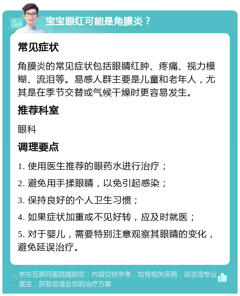 宝宝眼红可能是角膜炎？ 常见症状 角膜炎的常见症状包括眼睛红肿、疼痛、视力模糊、流泪等。易感人群主要是儿童和老年人，尤其是在季节交替或气候干燥时更容易发生。 推荐科室 眼科 调理要点 1. 使用医生推荐的眼药水进行治疗； 2. 避免用手揉眼睛，以免引起感染； 3. 保持良好的个人卫生习惯； 4. 如果症状加重或不见好转，应及时就医； 5. 对于婴儿，需要特别注意观察其眼睛的变化，避免延误治疗。