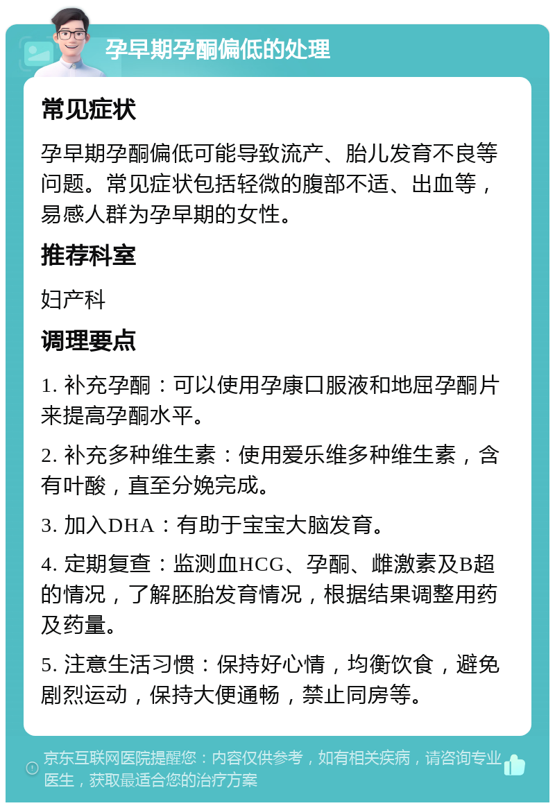 孕早期孕酮偏低的处理 常见症状 孕早期孕酮偏低可能导致流产、胎儿发育不良等问题。常见症状包括轻微的腹部不适、出血等，易感人群为孕早期的女性。 推荐科室 妇产科 调理要点 1. 补充孕酮：可以使用孕康口服液和地屈孕酮片来提高孕酮水平。 2. 补充多种维生素：使用爱乐维多种维生素，含有叶酸，直至分娩完成。 3. 加入DHA：有助于宝宝大脑发育。 4. 定期复查：监测血HCG、孕酮、雌激素及B超的情况，了解胚胎发育情况，根据结果调整用药及药量。 5. 注意生活习惯：保持好心情，均衡饮食，避免剧烈运动，保持大便通畅，禁止同房等。