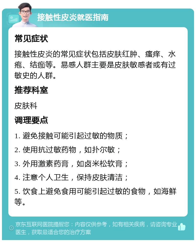 接触性皮炎就医指南 常见症状 接触性皮炎的常见症状包括皮肤红肿、瘙痒、水疱、结痂等。易感人群主要是皮肤敏感者或有过敏史的人群。 推荐科室 皮肤科 调理要点 1. 避免接触可能引起过敏的物质； 2. 使用抗过敏药物，如扑尔敏； 3. 外用激素药膏，如卤米松软膏； 4. 注意个人卫生，保持皮肤清洁； 5. 饮食上避免食用可能引起过敏的食物，如海鲜等。