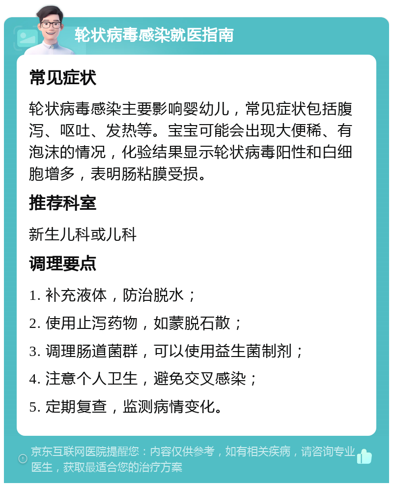 轮状病毒感染就医指南 常见症状 轮状病毒感染主要影响婴幼儿，常见症状包括腹泻、呕吐、发热等。宝宝可能会出现大便稀、有泡沫的情况，化验结果显示轮状病毒阳性和白细胞增多，表明肠粘膜受损。 推荐科室 新生儿科或儿科 调理要点 1. 补充液体，防治脱水； 2. 使用止泻药物，如蒙脱石散； 3. 调理肠道菌群，可以使用益生菌制剂； 4. 注意个人卫生，避免交叉感染； 5. 定期复查，监测病情变化。