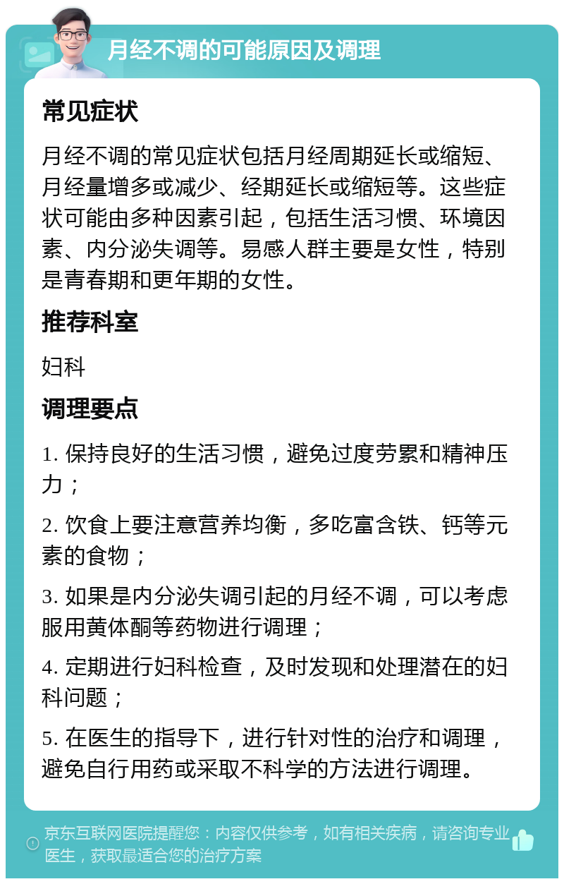 月经不调的可能原因及调理 常见症状 月经不调的常见症状包括月经周期延长或缩短、月经量增多或减少、经期延长或缩短等。这些症状可能由多种因素引起，包括生活习惯、环境因素、内分泌失调等。易感人群主要是女性，特别是青春期和更年期的女性。 推荐科室 妇科 调理要点 1. 保持良好的生活习惯，避免过度劳累和精神压力； 2. 饮食上要注意营养均衡，多吃富含铁、钙等元素的食物； 3. 如果是内分泌失调引起的月经不调，可以考虑服用黄体酮等药物进行调理； 4. 定期进行妇科检查，及时发现和处理潜在的妇科问题； 5. 在医生的指导下，进行针对性的治疗和调理，避免自行用药或采取不科学的方法进行调理。