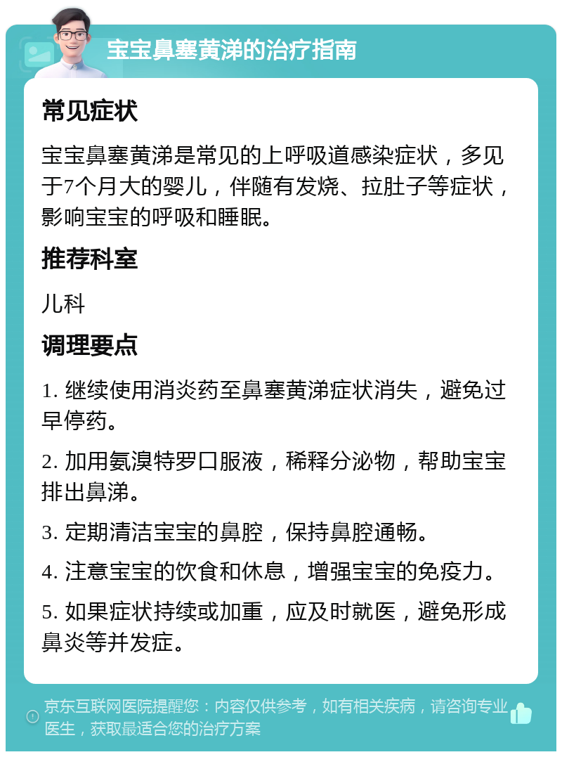 宝宝鼻塞黄涕的治疗指南 常见症状 宝宝鼻塞黄涕是常见的上呼吸道感染症状，多见于7个月大的婴儿，伴随有发烧、拉肚子等症状，影响宝宝的呼吸和睡眠。 推荐科室 儿科 调理要点 1. 继续使用消炎药至鼻塞黄涕症状消失，避免过早停药。 2. 加用氨溴特罗口服液，稀释分泌物，帮助宝宝排出鼻涕。 3. 定期清洁宝宝的鼻腔，保持鼻腔通畅。 4. 注意宝宝的饮食和休息，增强宝宝的免疫力。 5. 如果症状持续或加重，应及时就医，避免形成鼻炎等并发症。