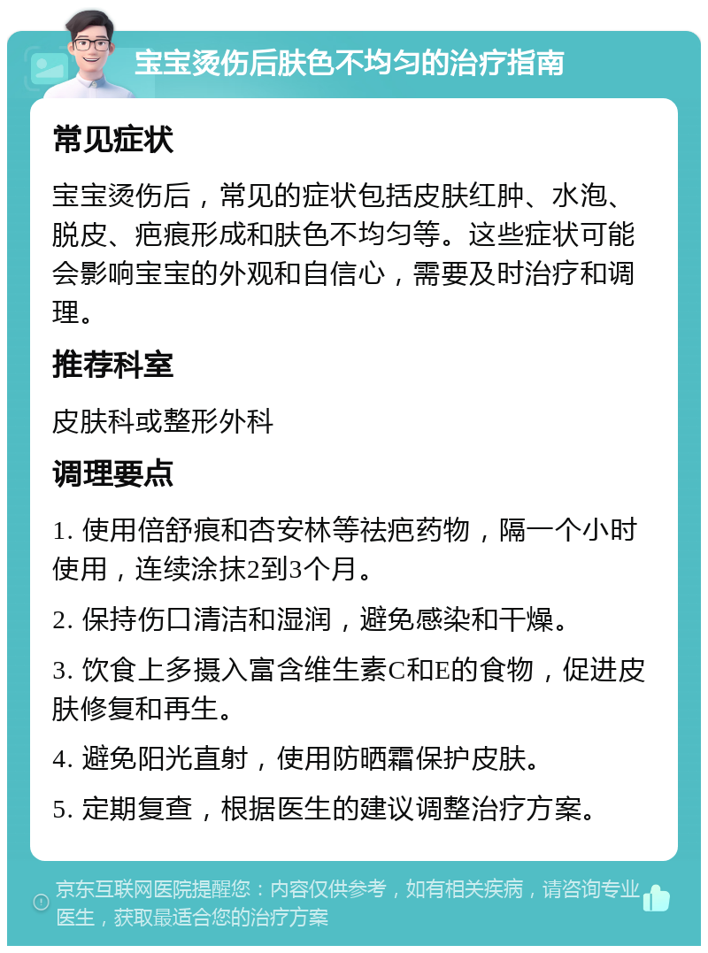 宝宝烫伤后肤色不均匀的治疗指南 常见症状 宝宝烫伤后，常见的症状包括皮肤红肿、水泡、脱皮、疤痕形成和肤色不均匀等。这些症状可能会影响宝宝的外观和自信心，需要及时治疗和调理。 推荐科室 皮肤科或整形外科 调理要点 1. 使用倍舒痕和杏安林等祛疤药物，隔一个小时使用，连续涂抹2到3个月。 2. 保持伤口清洁和湿润，避免感染和干燥。 3. 饮食上多摄入富含维生素C和E的食物，促进皮肤修复和再生。 4. 避免阳光直射，使用防晒霜保护皮肤。 5. 定期复查，根据医生的建议调整治疗方案。