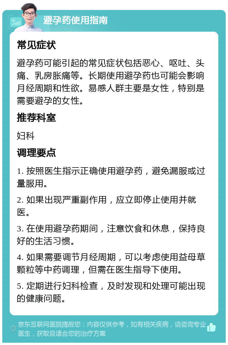 避孕药使用指南 常见症状 避孕药可能引起的常见症状包括恶心、呕吐、头痛、乳房胀痛等。长期使用避孕药也可能会影响月经周期和性欲。易感人群主要是女性，特别是需要避孕的女性。 推荐科室 妇科 调理要点 1. 按照医生指示正确使用避孕药，避免漏服或过量服用。 2. 如果出现严重副作用，应立即停止使用并就医。 3. 在使用避孕药期间，注意饮食和休息，保持良好的生活习惯。 4. 如果需要调节月经周期，可以考虑使用益母草颗粒等中药调理，但需在医生指导下使用。 5. 定期进行妇科检查，及时发现和处理可能出现的健康问题。