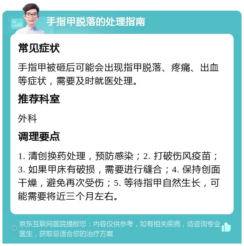 手指甲脱落的处理指南 常见症状 手指甲被砸后可能会出现指甲脱落、疼痛、出血等症状，需要及时就医处理。 推荐科室 外科 调理要点 1. 清创换药处理，预防感染；2. 打破伤风疫苗；3. 如果甲床有破损，需要进行缝合；4. 保持创面干燥，避免再次受伤；5. 等待指甲自然生长，可能需要将近三个月左右。