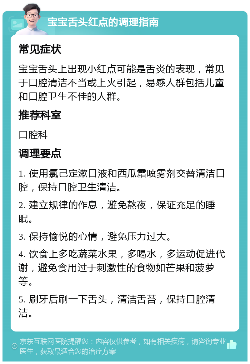 宝宝舌头红点的调理指南 常见症状 宝宝舌头上出现小红点可能是舌炎的表现，常见于口腔清洁不当或上火引起，易感人群包括儿童和口腔卫生不佳的人群。 推荐科室 口腔科 调理要点 1. 使用氯己定漱口液和西瓜霜喷雾剂交替清洁口腔，保持口腔卫生清洁。 2. 建立规律的作息，避免熬夜，保证充足的睡眠。 3. 保持愉悦的心情，避免压力过大。 4. 饮食上多吃蔬菜水果，多喝水，多运动促进代谢，避免食用过于刺激性的食物如芒果和菠萝等。 5. 刷牙后刷一下舌头，清洁舌苔，保持口腔清洁。