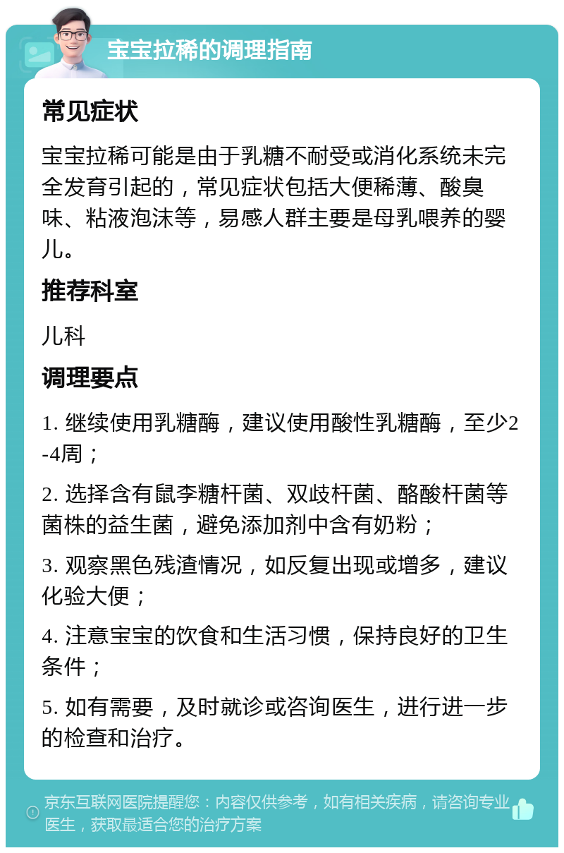 宝宝拉稀的调理指南 常见症状 宝宝拉稀可能是由于乳糖不耐受或消化系统未完全发育引起的，常见症状包括大便稀薄、酸臭味、粘液泡沫等，易感人群主要是母乳喂养的婴儿。 推荐科室 儿科 调理要点 1. 继续使用乳糖酶，建议使用酸性乳糖酶，至少2-4周； 2. 选择含有鼠李糖杆菌、双歧杆菌、酪酸杆菌等菌株的益生菌，避免添加剂中含有奶粉； 3. 观察黑色残渣情况，如反复出现或增多，建议化验大便； 4. 注意宝宝的饮食和生活习惯，保持良好的卫生条件； 5. 如有需要，及时就诊或咨询医生，进行进一步的检查和治疗。