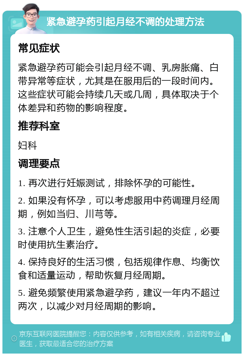 紧急避孕药引起月经不调的处理方法 常见症状 紧急避孕药可能会引起月经不调、乳房胀痛、白带异常等症状，尤其是在服用后的一段时间内。这些症状可能会持续几天或几周，具体取决于个体差异和药物的影响程度。 推荐科室 妇科 调理要点 1. 再次进行妊娠测试，排除怀孕的可能性。 2. 如果没有怀孕，可以考虑服用中药调理月经周期，例如当归、川芎等。 3. 注意个人卫生，避免性生活引起的炎症，必要时使用抗生素治疗。 4. 保持良好的生活习惯，包括规律作息、均衡饮食和适量运动，帮助恢复月经周期。 5. 避免频繁使用紧急避孕药，建议一年内不超过两次，以减少对月经周期的影响。