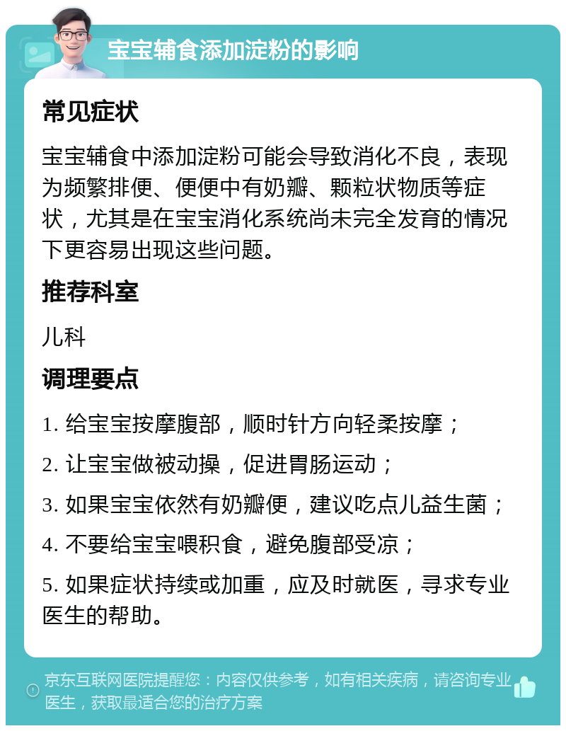 宝宝辅食添加淀粉的影响 常见症状 宝宝辅食中添加淀粉可能会导致消化不良，表现为频繁排便、便便中有奶瓣、颗粒状物质等症状，尤其是在宝宝消化系统尚未完全发育的情况下更容易出现这些问题。 推荐科室 儿科 调理要点 1. 给宝宝按摩腹部，顺时针方向轻柔按摩； 2. 让宝宝做被动操，促进胃肠运动； 3. 如果宝宝依然有奶瓣便，建议吃点儿益生菌； 4. 不要给宝宝喂积食，避免腹部受凉； 5. 如果症状持续或加重，应及时就医，寻求专业医生的帮助。