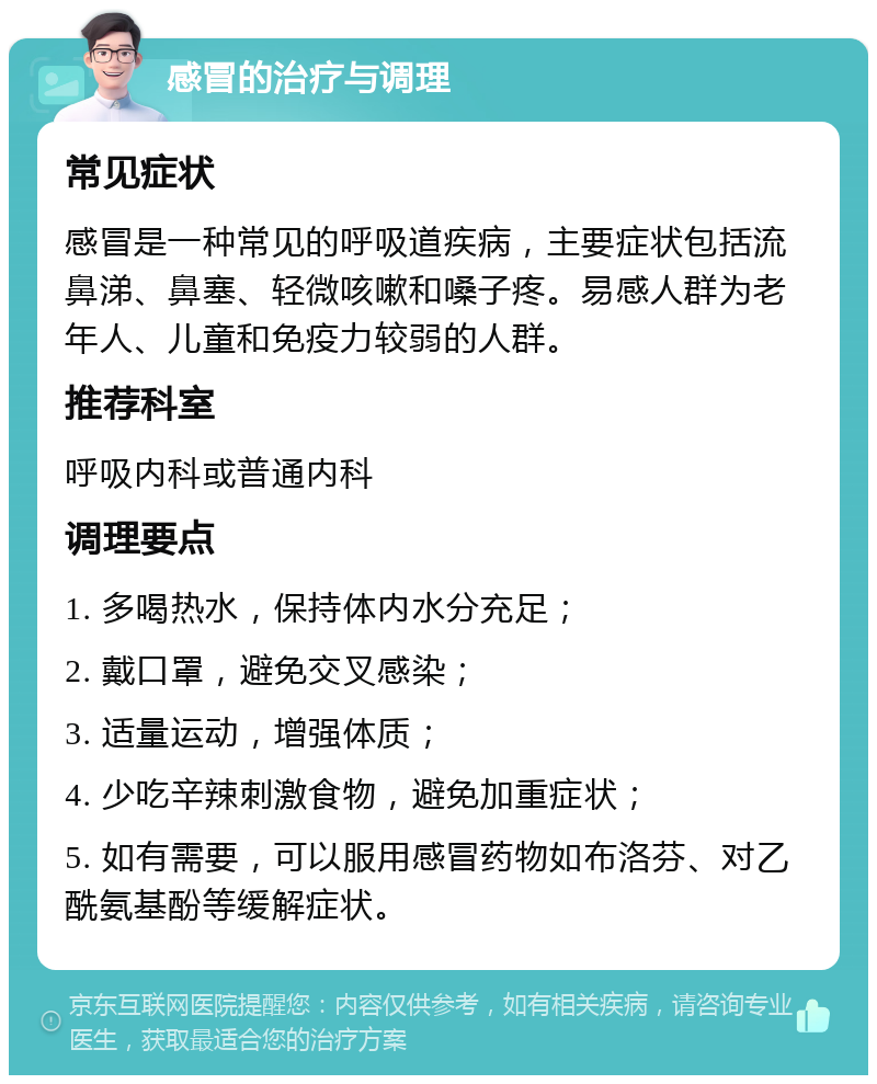 感冒的治疗与调理 常见症状 感冒是一种常见的呼吸道疾病，主要症状包括流鼻涕、鼻塞、轻微咳嗽和嗓子疼。易感人群为老年人、儿童和免疫力较弱的人群。 推荐科室 呼吸内科或普通内科 调理要点 1. 多喝热水，保持体内水分充足； 2. 戴口罩，避免交叉感染； 3. 适量运动，增强体质； 4. 少吃辛辣刺激食物，避免加重症状； 5. 如有需要，可以服用感冒药物如布洛芬、对乙酰氨基酚等缓解症状。