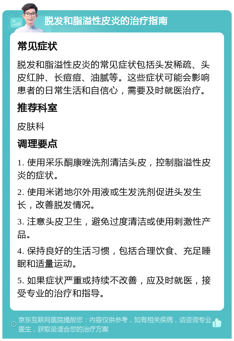 脱发和脂溢性皮炎的治疗指南 常见症状 脱发和脂溢性皮炎的常见症状包括头发稀疏、头皮红肿、长痘痘、油腻等。这些症状可能会影响患者的日常生活和自信心，需要及时就医治疗。 推荐科室 皮肤科 调理要点 1. 使用采乐酮康唑洗剂清洁头皮，控制脂溢性皮炎的症状。 2. 使用米诺地尔外用液或生发洗剂促进头发生长，改善脱发情况。 3. 注意头皮卫生，避免过度清洁或使用刺激性产品。 4. 保持良好的生活习惯，包括合理饮食、充足睡眠和适量运动。 5. 如果症状严重或持续不改善，应及时就医，接受专业的治疗和指导。