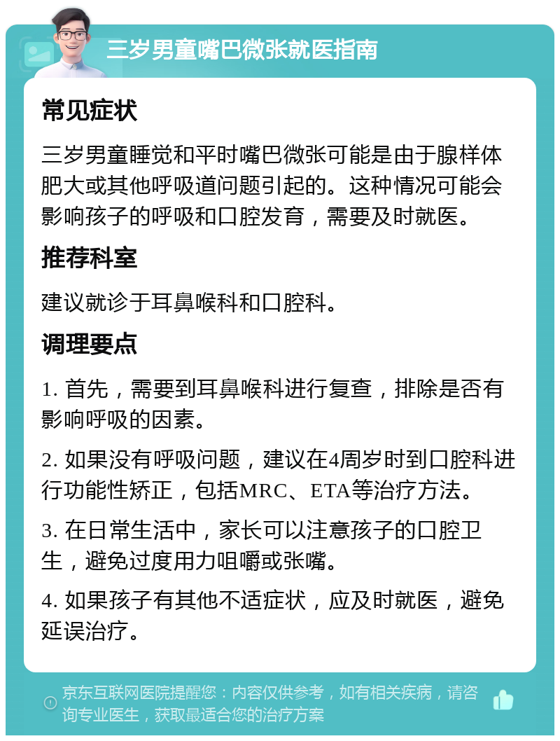 三岁男童嘴巴微张就医指南 常见症状 三岁男童睡觉和平时嘴巴微张可能是由于腺样体肥大或其他呼吸道问题引起的。这种情况可能会影响孩子的呼吸和口腔发育，需要及时就医。 推荐科室 建议就诊于耳鼻喉科和口腔科。 调理要点 1. 首先，需要到耳鼻喉科进行复查，排除是否有影响呼吸的因素。 2. 如果没有呼吸问题，建议在4周岁时到口腔科进行功能性矫正，包括MRC、ETA等治疗方法。 3. 在日常生活中，家长可以注意孩子的口腔卫生，避免过度用力咀嚼或张嘴。 4. 如果孩子有其他不适症状，应及时就医，避免延误治疗。