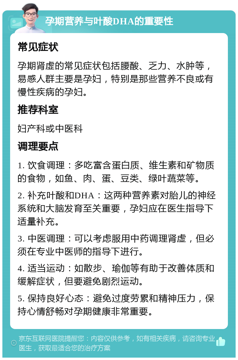 孕期营养与叶酸DHA的重要性 常见症状 孕期肾虚的常见症状包括腰酸、乏力、水肿等，易感人群主要是孕妇，特别是那些营养不良或有慢性疾病的孕妇。 推荐科室 妇产科或中医科 调理要点 1. 饮食调理：多吃富含蛋白质、维生素和矿物质的食物，如鱼、肉、蛋、豆类、绿叶蔬菜等。 2. 补充叶酸和DHA：这两种营养素对胎儿的神经系统和大脑发育至关重要，孕妇应在医生指导下适量补充。 3. 中医调理：可以考虑服用中药调理肾虚，但必须在专业中医师的指导下进行。 4. 适当运动：如散步、瑜伽等有助于改善体质和缓解症状，但要避免剧烈运动。 5. 保持良好心态：避免过度劳累和精神压力，保持心情舒畅对孕期健康非常重要。