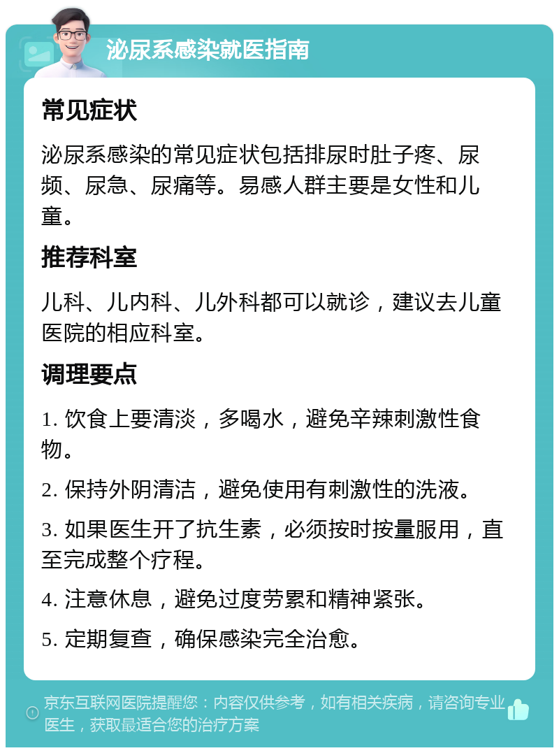 泌尿系感染就医指南 常见症状 泌尿系感染的常见症状包括排尿时肚子疼、尿频、尿急、尿痛等。易感人群主要是女性和儿童。 推荐科室 儿科、儿内科、儿外科都可以就诊，建议去儿童医院的相应科室。 调理要点 1. 饮食上要清淡，多喝水，避免辛辣刺激性食物。 2. 保持外阴清洁，避免使用有刺激性的洗液。 3. 如果医生开了抗生素，必须按时按量服用，直至完成整个疗程。 4. 注意休息，避免过度劳累和精神紧张。 5. 定期复查，确保感染完全治愈。