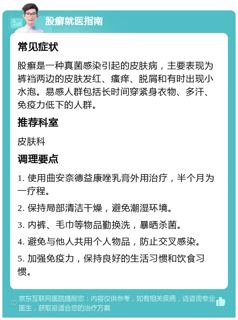 股癣就医指南 常见症状 股癣是一种真菌感染引起的皮肤病，主要表现为裤裆两边的皮肤发红、瘙痒、脱屑和有时出现小水泡。易感人群包括长时间穿紧身衣物、多汗、免疫力低下的人群。 推荐科室 皮肤科 调理要点 1. 使用曲安奈德益康唑乳膏外用治疗，半个月为一疗程。 2. 保持局部清洁干燥，避免潮湿环境。 3. 内裤、毛巾等物品勤换洗，暴晒杀菌。 4. 避免与他人共用个人物品，防止交叉感染。 5. 加强免疫力，保持良好的生活习惯和饮食习惯。