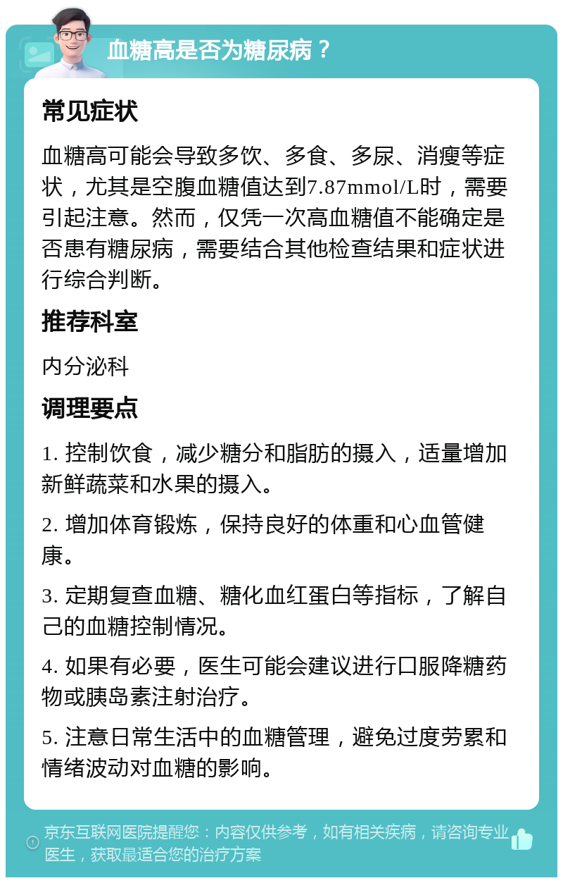 血糖高是否为糖尿病？ 常见症状 血糖高可能会导致多饮、多食、多尿、消瘦等症状，尤其是空腹血糖值达到7.87mmol/L时，需要引起注意。然而，仅凭一次高血糖值不能确定是否患有糖尿病，需要结合其他检查结果和症状进行综合判断。 推荐科室 内分泌科 调理要点 1. 控制饮食，减少糖分和脂肪的摄入，适量增加新鲜蔬菜和水果的摄入。 2. 增加体育锻炼，保持良好的体重和心血管健康。 3. 定期复查血糖、糖化血红蛋白等指标，了解自己的血糖控制情况。 4. 如果有必要，医生可能会建议进行口服降糖药物或胰岛素注射治疗。 5. 注意日常生活中的血糖管理，避免过度劳累和情绪波动对血糖的影响。