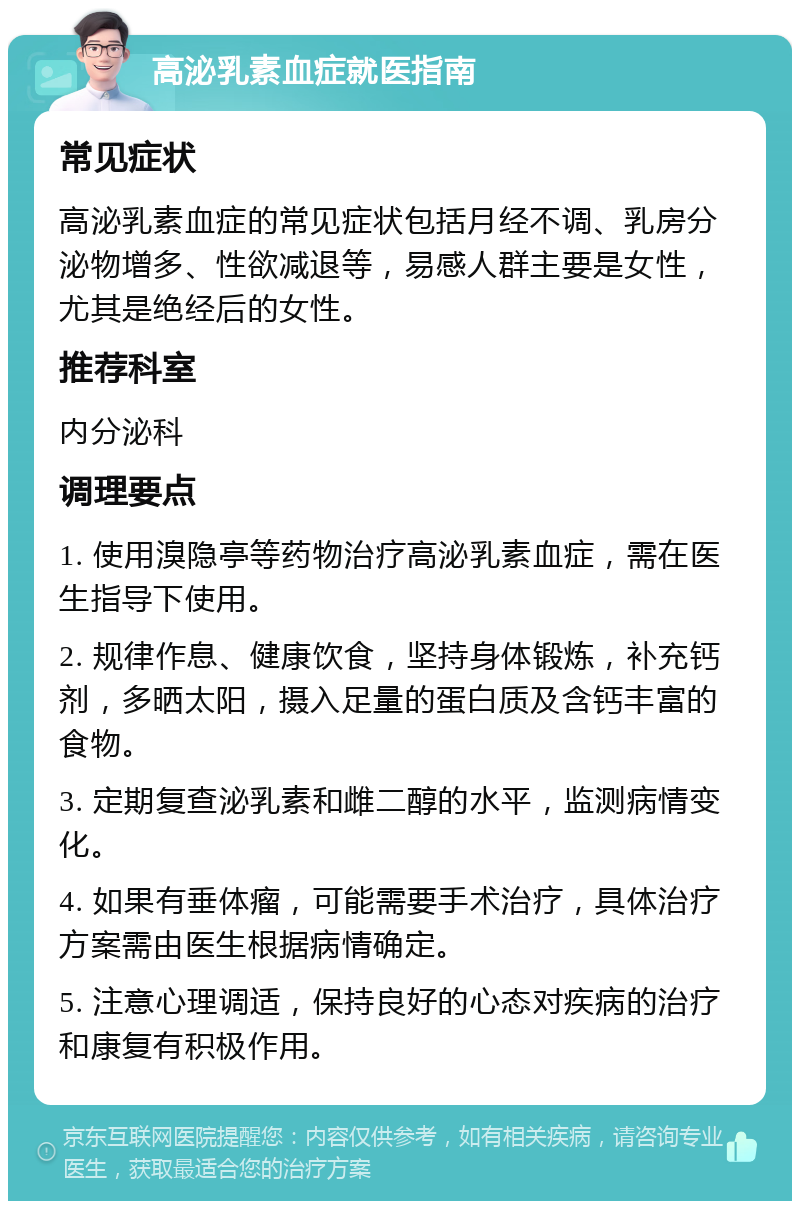 高泌乳素血症就医指南 常见症状 高泌乳素血症的常见症状包括月经不调、乳房分泌物增多、性欲减退等，易感人群主要是女性，尤其是绝经后的女性。 推荐科室 内分泌科 调理要点 1. 使用溴隐亭等药物治疗高泌乳素血症，需在医生指导下使用。 2. 规律作息、健康饮食，坚持身体锻炼，补充钙剂，多晒太阳，摄入足量的蛋白质及含钙丰富的食物。 3. 定期复查泌乳素和雌二醇的水平，监测病情变化。 4. 如果有垂体瘤，可能需要手术治疗，具体治疗方案需由医生根据病情确定。 5. 注意心理调适，保持良好的心态对疾病的治疗和康复有积极作用。