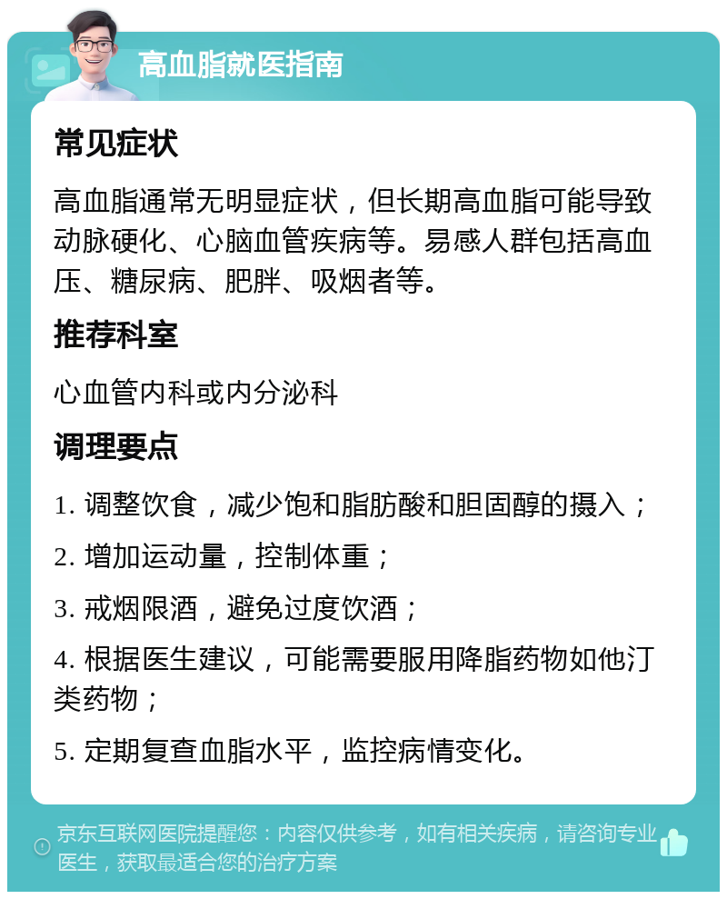 高血脂就医指南 常见症状 高血脂通常无明显症状，但长期高血脂可能导致动脉硬化、心脑血管疾病等。易感人群包括高血压、糖尿病、肥胖、吸烟者等。 推荐科室 心血管内科或内分泌科 调理要点 1. 调整饮食，减少饱和脂肪酸和胆固醇的摄入； 2. 增加运动量，控制体重； 3. 戒烟限酒，避免过度饮酒； 4. 根据医生建议，可能需要服用降脂药物如他汀类药物； 5. 定期复查血脂水平，监控病情变化。