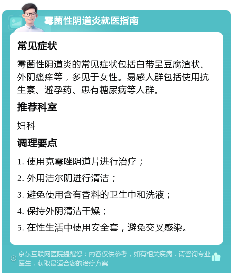 霉菌性阴道炎就医指南 常见症状 霉菌性阴道炎的常见症状包括白带呈豆腐渣状、外阴瘙痒等，多见于女性。易感人群包括使用抗生素、避孕药、患有糖尿病等人群。 推荐科室 妇科 调理要点 1. 使用克霉唑阴道片进行治疗； 2. 外用洁尔阴进行清洁； 3. 避免使用含有香料的卫生巾和洗液； 4. 保持外阴清洁干燥； 5. 在性生活中使用安全套，避免交叉感染。