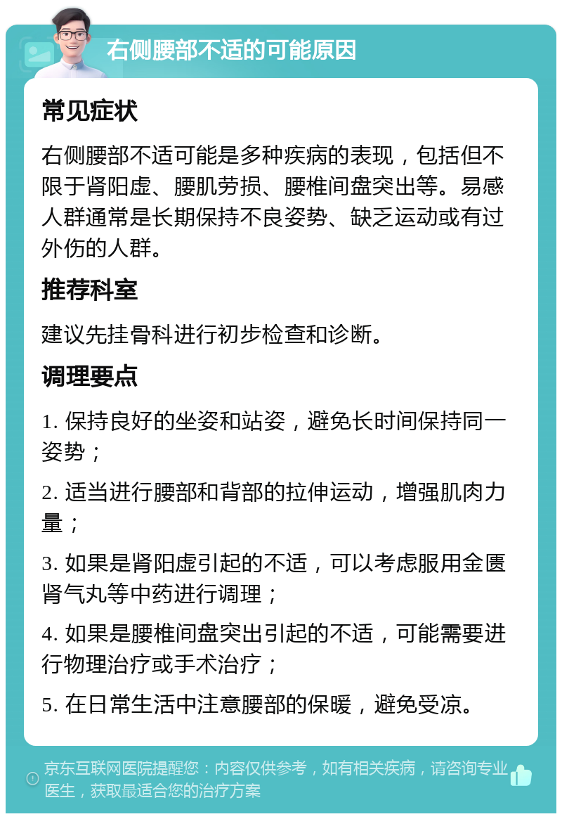 右侧腰部不适的可能原因 常见症状 右侧腰部不适可能是多种疾病的表现，包括但不限于肾阳虚、腰肌劳损、腰椎间盘突出等。易感人群通常是长期保持不良姿势、缺乏运动或有过外伤的人群。 推荐科室 建议先挂骨科进行初步检查和诊断。 调理要点 1. 保持良好的坐姿和站姿，避免长时间保持同一姿势； 2. 适当进行腰部和背部的拉伸运动，增强肌肉力量； 3. 如果是肾阳虚引起的不适，可以考虑服用金匮肾气丸等中药进行调理； 4. 如果是腰椎间盘突出引起的不适，可能需要进行物理治疗或手术治疗； 5. 在日常生活中注意腰部的保暖，避免受凉。