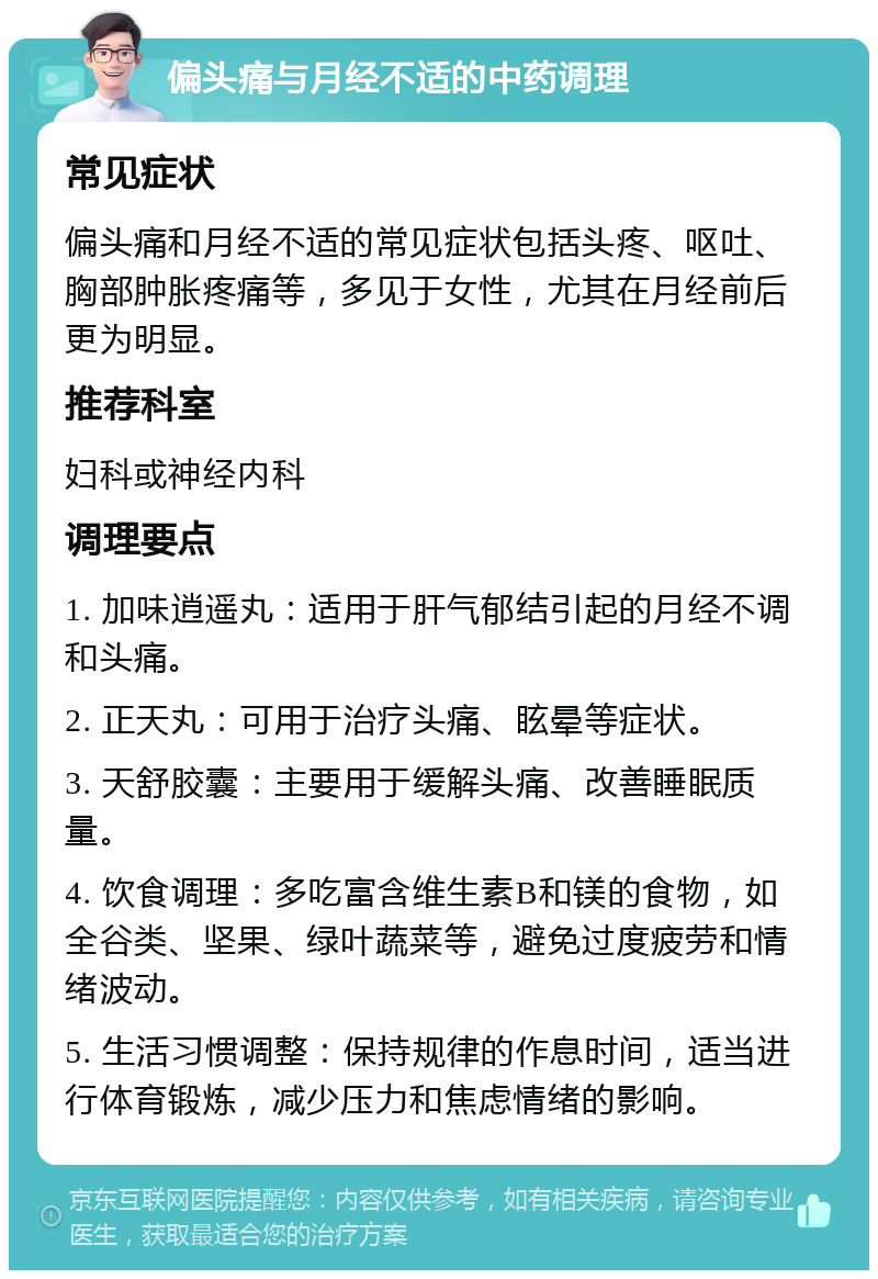 偏头痛与月经不适的中药调理 常见症状 偏头痛和月经不适的常见症状包括头疼、呕吐、胸部肿胀疼痛等，多见于女性，尤其在月经前后更为明显。 推荐科室 妇科或神经内科 调理要点 1. 加味逍遥丸：适用于肝气郁结引起的月经不调和头痛。 2. 正天丸：可用于治疗头痛、眩晕等症状。 3. 天舒胶囊：主要用于缓解头痛、改善睡眠质量。 4. 饮食调理：多吃富含维生素B和镁的食物，如全谷类、坚果、绿叶蔬菜等，避免过度疲劳和情绪波动。 5. 生活习惯调整：保持规律的作息时间，适当进行体育锻炼，减少压力和焦虑情绪的影响。