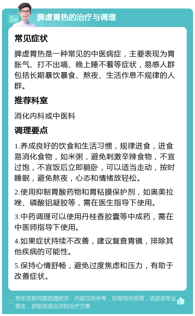 脾虚胃热的治疗与调理 常见症状 脾虚胃热是一种常见的中医病症，主要表现为胃胀气、打不出嗝、晚上睡不着等症状，易感人群包括长期暴饮暴食、熬夜、生活作息不规律的人群。 推荐科室 消化内科或中医科 调理要点 1.养成良好的饮食和生活习惯，规律进食，进食易消化食物，如米粥，避免刺激辛辣食物，不宜过饱，不宜饭后立即躺卧，可以适当走动，按时睡眠，避免熬夜，心态和情绪放轻松。 2.使用抑制胃酸药物和胃粘膜保护剂，如奥美拉唑、磷酸铝凝胶等，需在医生指导下使用。 3.中药调理可以使用丹桂香胶囊等中成药，需在中医师指导下使用。 4.如果症状持续不改善，建议复查胃镜，排除其他疾病的可能性。 5.保持心情舒畅，避免过度焦虑和压力，有助于改善症状。