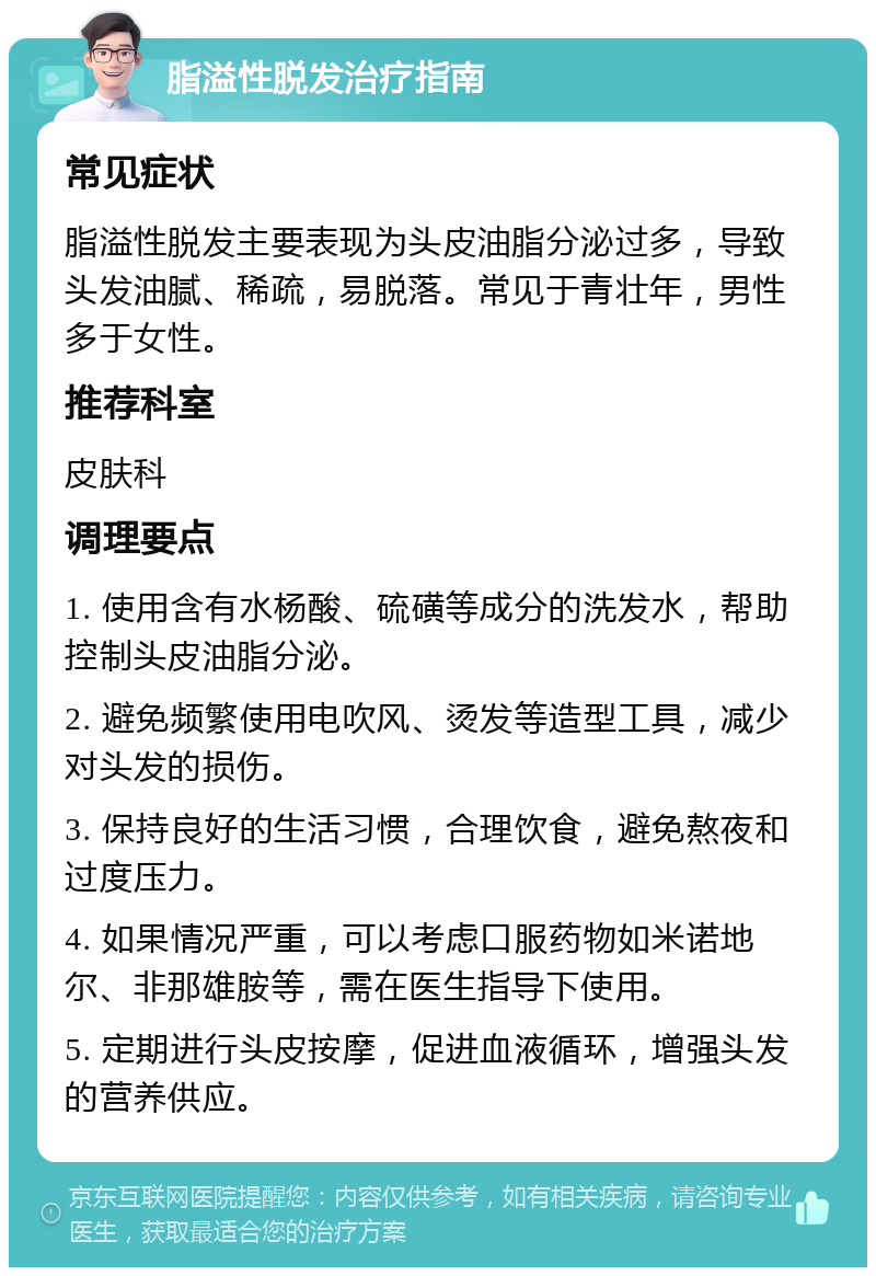 脂溢性脱发治疗指南 常见症状 脂溢性脱发主要表现为头皮油脂分泌过多，导致头发油腻、稀疏，易脱落。常见于青壮年，男性多于女性。 推荐科室 皮肤科 调理要点 1. 使用含有水杨酸、硫磺等成分的洗发水，帮助控制头皮油脂分泌。 2. 避免频繁使用电吹风、烫发等造型工具，减少对头发的损伤。 3. 保持良好的生活习惯，合理饮食，避免熬夜和过度压力。 4. 如果情况严重，可以考虑口服药物如米诺地尔、非那雄胺等，需在医生指导下使用。 5. 定期进行头皮按摩，促进血液循环，增强头发的营养供应。