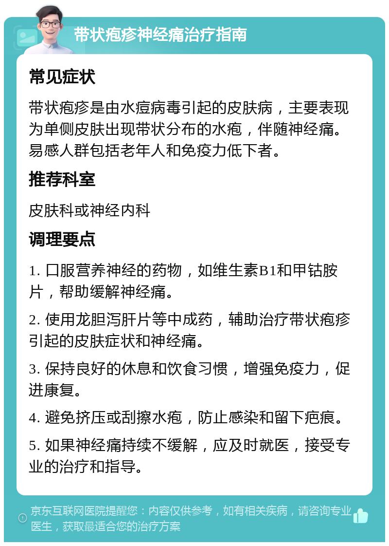 带状疱疹神经痛治疗指南 常见症状 带状疱疹是由水痘病毒引起的皮肤病，主要表现为单侧皮肤出现带状分布的水疱，伴随神经痛。易感人群包括老年人和免疫力低下者。 推荐科室 皮肤科或神经内科 调理要点 1. 口服营养神经的药物，如维生素B1和甲钴胺片，帮助缓解神经痛。 2. 使用龙胆泻肝片等中成药，辅助治疗带状疱疹引起的皮肤症状和神经痛。 3. 保持良好的休息和饮食习惯，增强免疫力，促进康复。 4. 避免挤压或刮擦水疱，防止感染和留下疤痕。 5. 如果神经痛持续不缓解，应及时就医，接受专业的治疗和指导。