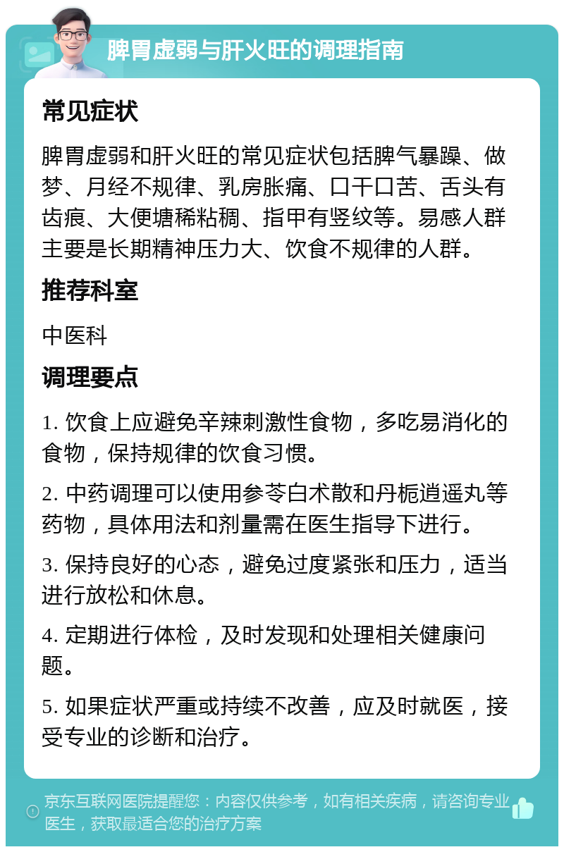 脾胃虚弱与肝火旺的调理指南 常见症状 脾胃虚弱和肝火旺的常见症状包括脾气暴躁、做梦、月经不规律、乳房胀痛、口干口苦、舌头有齿痕、大便塘稀粘稠、指甲有竖纹等。易感人群主要是长期精神压力大、饮食不规律的人群。 推荐科室 中医科 调理要点 1. 饮食上应避免辛辣刺激性食物，多吃易消化的食物，保持规律的饮食习惯。 2. 中药调理可以使用参苓白术散和丹栀逍遥丸等药物，具体用法和剂量需在医生指导下进行。 3. 保持良好的心态，避免过度紧张和压力，适当进行放松和休息。 4. 定期进行体检，及时发现和处理相关健康问题。 5. 如果症状严重或持续不改善，应及时就医，接受专业的诊断和治疗。