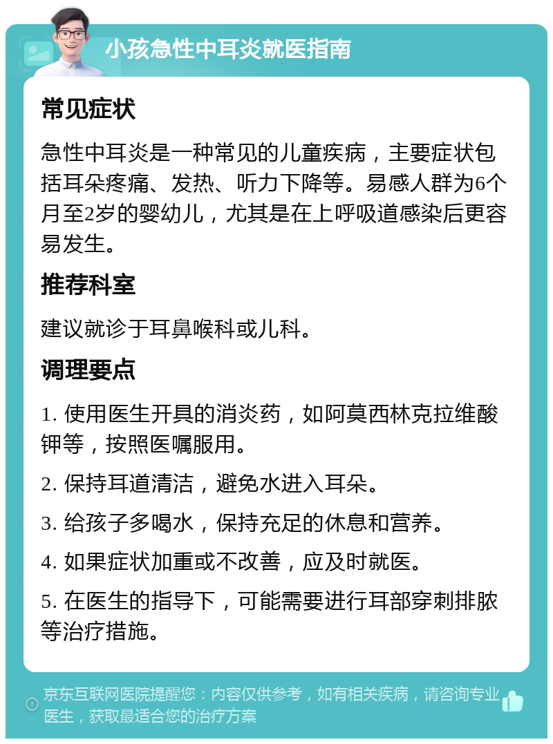 小孩急性中耳炎就医指南 常见症状 急性中耳炎是一种常见的儿童疾病，主要症状包括耳朵疼痛、发热、听力下降等。易感人群为6个月至2岁的婴幼儿，尤其是在上呼吸道感染后更容易发生。 推荐科室 建议就诊于耳鼻喉科或儿科。 调理要点 1. 使用医生开具的消炎药，如阿莫西林克拉维酸钾等，按照医嘱服用。 2. 保持耳道清洁，避免水进入耳朵。 3. 给孩子多喝水，保持充足的休息和营养。 4. 如果症状加重或不改善，应及时就医。 5. 在医生的指导下，可能需要进行耳部穿刺排脓等治疗措施。