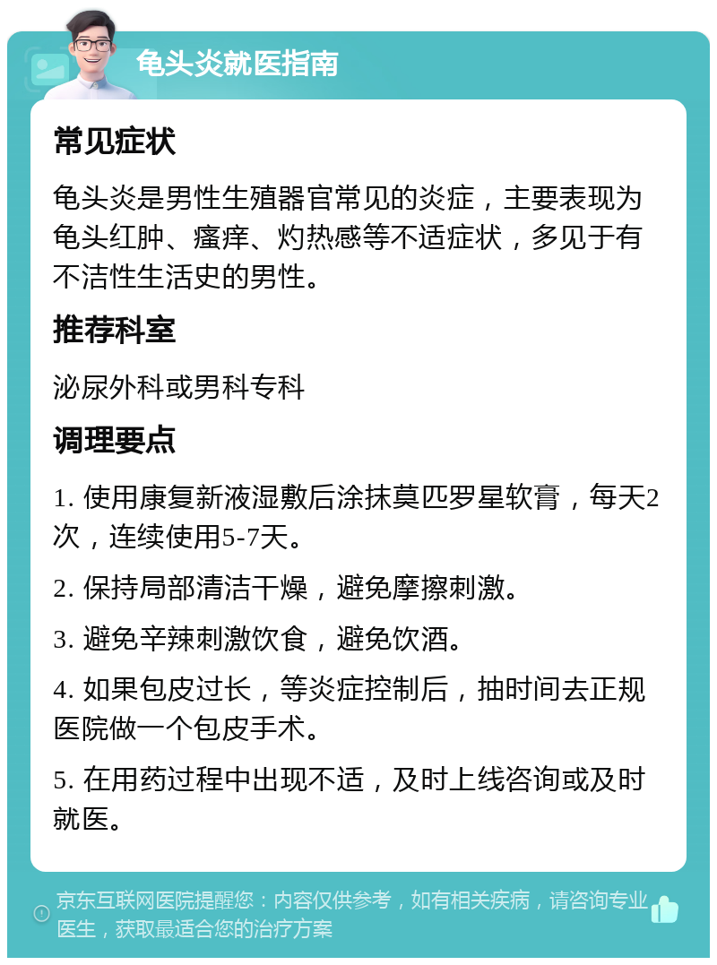 龟头炎就医指南 常见症状 龟头炎是男性生殖器官常见的炎症，主要表现为龟头红肿、瘙痒、灼热感等不适症状，多见于有不洁性生活史的男性。 推荐科室 泌尿外科或男科专科 调理要点 1. 使用康复新液湿敷后涂抹莫匹罗星软膏，每天2次，连续使用5-7天。 2. 保持局部清洁干燥，避免摩擦刺激。 3. 避免辛辣刺激饮食，避免饮酒。 4. 如果包皮过长，等炎症控制后，抽时间去正规医院做一个包皮手术。 5. 在用药过程中出现不适，及时上线咨询或及时就医。