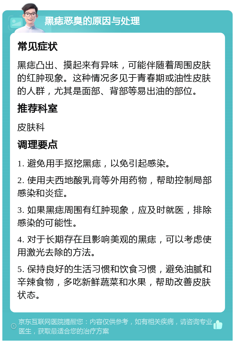 黑痣恶臭的原因与处理 常见症状 黑痣凸出、摸起来有异味，可能伴随着周围皮肤的红肿现象。这种情况多见于青春期或油性皮肤的人群，尤其是面部、背部等易出油的部位。 推荐科室 皮肤科 调理要点 1. 避免用手抠挖黑痣，以免引起感染。 2. 使用夫西地酸乳膏等外用药物，帮助控制局部感染和炎症。 3. 如果黑痣周围有红肿现象，应及时就医，排除感染的可能性。 4. 对于长期存在且影响美观的黑痣，可以考虑使用激光去除的方法。 5. 保持良好的生活习惯和饮食习惯，避免油腻和辛辣食物，多吃新鲜蔬菜和水果，帮助改善皮肤状态。