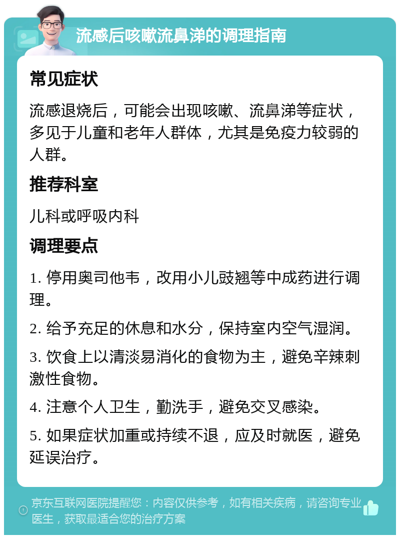 流感后咳嗽流鼻涕的调理指南 常见症状 流感退烧后，可能会出现咳嗽、流鼻涕等症状，多见于儿童和老年人群体，尤其是免疫力较弱的人群。 推荐科室 儿科或呼吸内科 调理要点 1. 停用奥司他韦，改用小儿豉翘等中成药进行调理。 2. 给予充足的休息和水分，保持室内空气湿润。 3. 饮食上以清淡易消化的食物为主，避免辛辣刺激性食物。 4. 注意个人卫生，勤洗手，避免交叉感染。 5. 如果症状加重或持续不退，应及时就医，避免延误治疗。