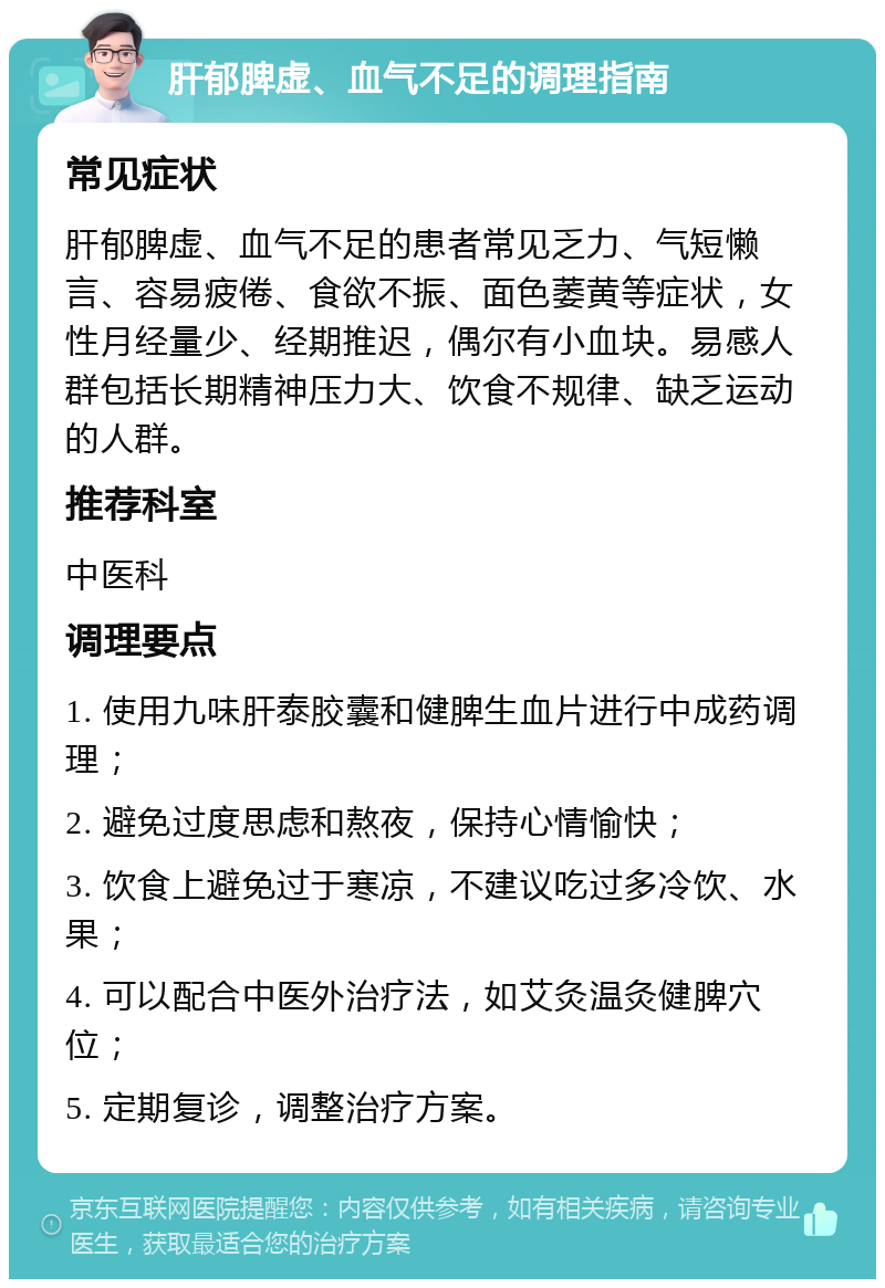 肝郁脾虚、血气不足的调理指南 常见症状 肝郁脾虚、血气不足的患者常见乏力、气短懒言、容易疲倦、食欲不振、面色萎黄等症状，女性月经量少、经期推迟，偶尔有小血块。易感人群包括长期精神压力大、饮食不规律、缺乏运动的人群。 推荐科室 中医科 调理要点 1. 使用九味肝泰胶囊和健脾生血片进行中成药调理； 2. 避免过度思虑和熬夜，保持心情愉快； 3. 饮食上避免过于寒凉，不建议吃过多冷饮、水果； 4. 可以配合中医外治疗法，如艾灸温灸健脾穴位； 5. 定期复诊，调整治疗方案。