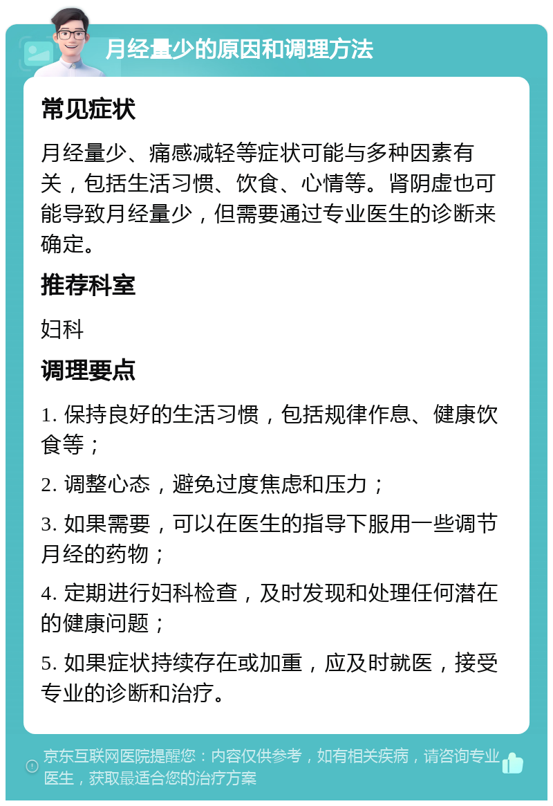 月经量少的原因和调理方法 常见症状 月经量少、痛感减轻等症状可能与多种因素有关，包括生活习惯、饮食、心情等。肾阴虚也可能导致月经量少，但需要通过专业医生的诊断来确定。 推荐科室 妇科 调理要点 1. 保持良好的生活习惯，包括规律作息、健康饮食等； 2. 调整心态，避免过度焦虑和压力； 3. 如果需要，可以在医生的指导下服用一些调节月经的药物； 4. 定期进行妇科检查，及时发现和处理任何潜在的健康问题； 5. 如果症状持续存在或加重，应及时就医，接受专业的诊断和治疗。