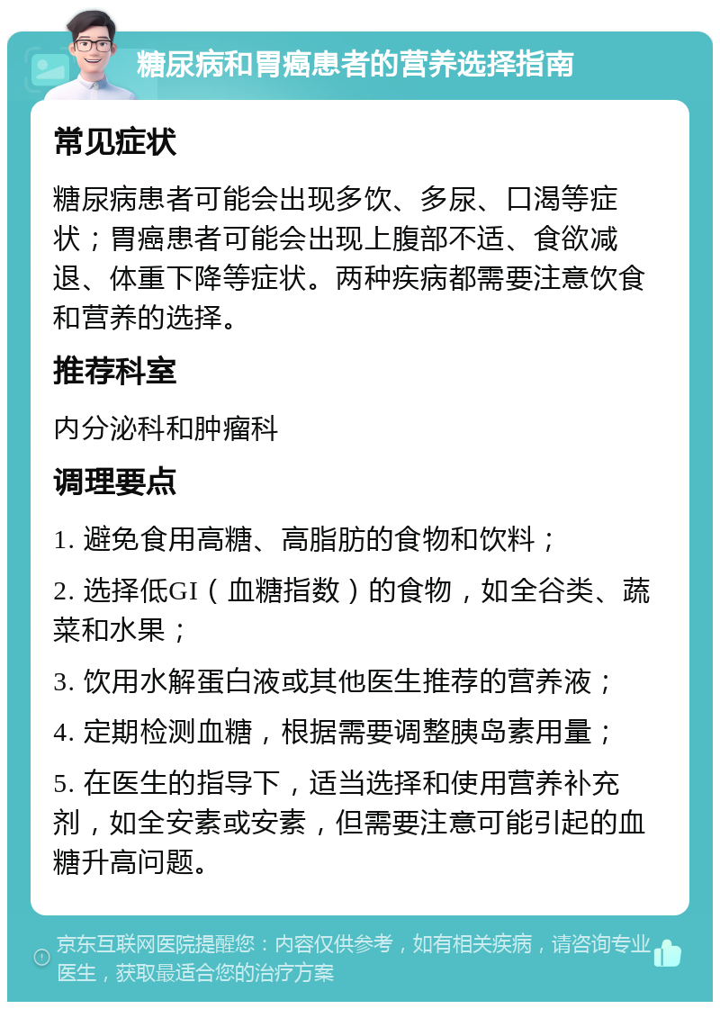 糖尿病和胃癌患者的营养选择指南 常见症状 糖尿病患者可能会出现多饮、多尿、口渴等症状；胃癌患者可能会出现上腹部不适、食欲减退、体重下降等症状。两种疾病都需要注意饮食和营养的选择。 推荐科室 内分泌科和肿瘤科 调理要点 1. 避免食用高糖、高脂肪的食物和饮料； 2. 选择低GI（血糖指数）的食物，如全谷类、蔬菜和水果； 3. 饮用水解蛋白液或其他医生推荐的营养液； 4. 定期检测血糖，根据需要调整胰岛素用量； 5. 在医生的指导下，适当选择和使用营养补充剂，如全安素或安素，但需要注意可能引起的血糖升高问题。