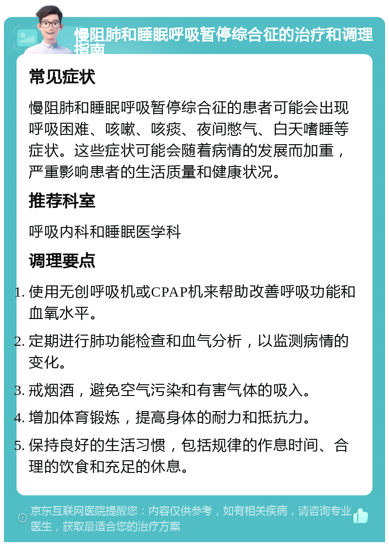 慢阻肺和睡眠呼吸暂停综合征的治疗和调理指南 常见症状 慢阻肺和睡眠呼吸暂停综合征的患者可能会出现呼吸困难、咳嗽、咳痰、夜间憋气、白天嗜睡等症状。这些症状可能会随着病情的发展而加重，严重影响患者的生活质量和健康状况。 推荐科室 呼吸内科和睡眠医学科 调理要点 使用无创呼吸机或CPAP机来帮助改善呼吸功能和血氧水平。 定期进行肺功能检查和血气分析，以监测病情的变化。 戒烟酒，避免空气污染和有害气体的吸入。 增加体育锻炼，提高身体的耐力和抵抗力。 保持良好的生活习惯，包括规律的作息时间、合理的饮食和充足的休息。