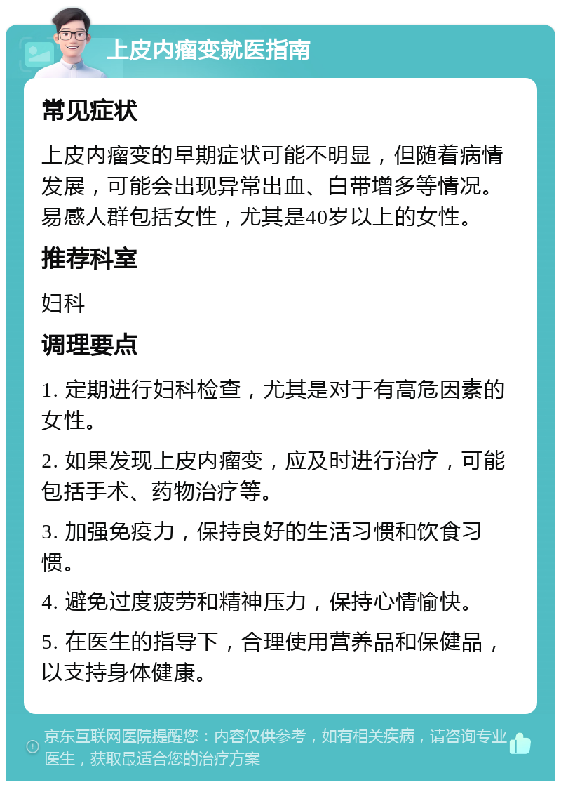 上皮内瘤变就医指南 常见症状 上皮内瘤变的早期症状可能不明显，但随着病情发展，可能会出现异常出血、白带增多等情况。易感人群包括女性，尤其是40岁以上的女性。 推荐科室 妇科 调理要点 1. 定期进行妇科检查，尤其是对于有高危因素的女性。 2. 如果发现上皮内瘤变，应及时进行治疗，可能包括手术、药物治疗等。 3. 加强免疫力，保持良好的生活习惯和饮食习惯。 4. 避免过度疲劳和精神压力，保持心情愉快。 5. 在医生的指导下，合理使用营养品和保健品，以支持身体健康。