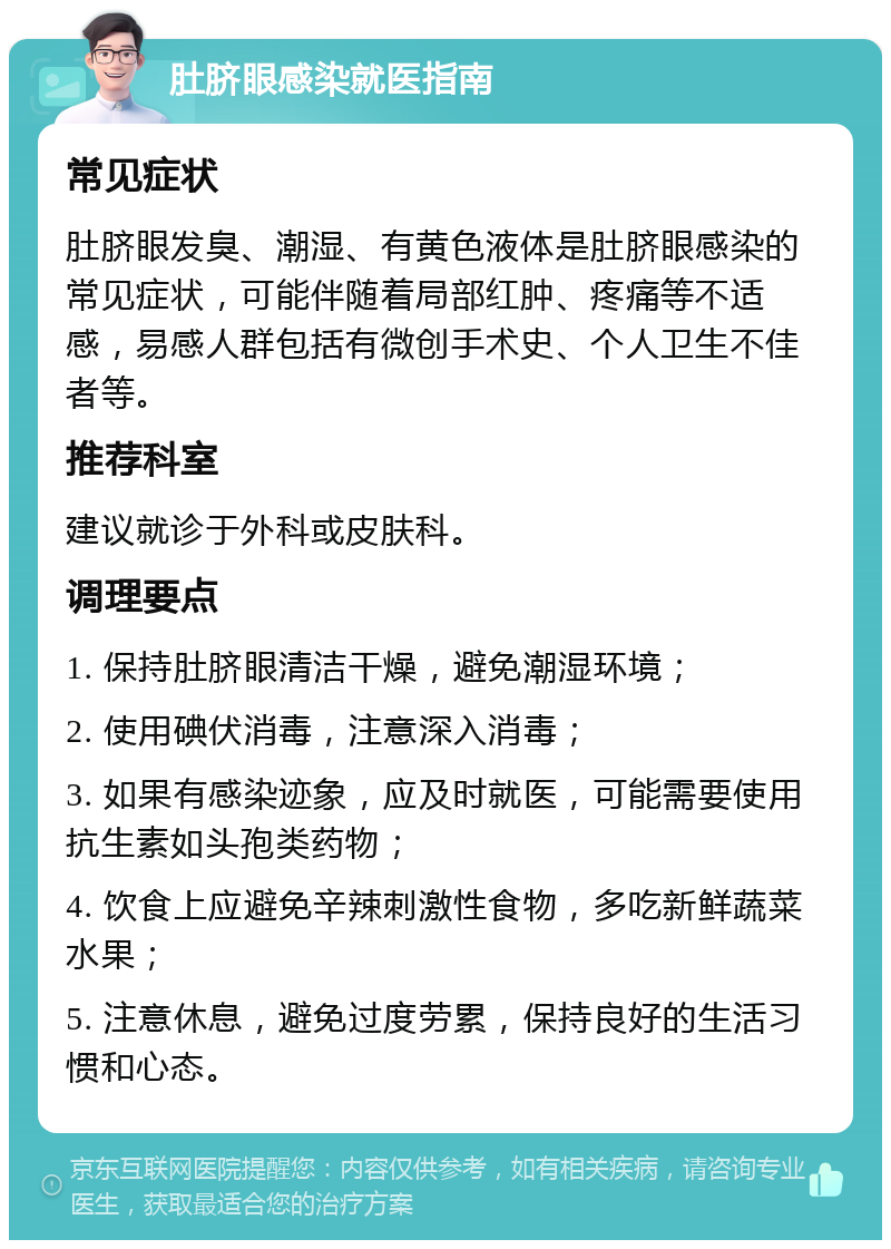 肚脐眼感染就医指南 常见症状 肚脐眼发臭、潮湿、有黄色液体是肚脐眼感染的常见症状，可能伴随着局部红肿、疼痛等不适感，易感人群包括有微创手术史、个人卫生不佳者等。 推荐科室 建议就诊于外科或皮肤科。 调理要点 1. 保持肚脐眼清洁干燥，避免潮湿环境； 2. 使用碘伏消毒，注意深入消毒； 3. 如果有感染迹象，应及时就医，可能需要使用抗生素如头孢类药物； 4. 饮食上应避免辛辣刺激性食物，多吃新鲜蔬菜水果； 5. 注意休息，避免过度劳累，保持良好的生活习惯和心态。