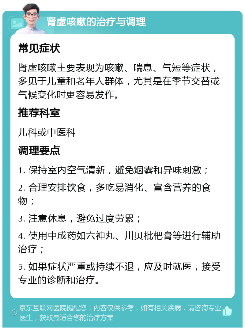 肾虚咳嗽的治疗与调理 常见症状 肾虚咳嗽主要表现为咳嗽、喘息、气短等症状，多见于儿童和老年人群体，尤其是在季节交替或气候变化时更容易发作。 推荐科室 儿科或中医科 调理要点 1. 保持室内空气清新，避免烟雾和异味刺激； 2. 合理安排饮食，多吃易消化、富含营养的食物； 3. 注意休息，避免过度劳累； 4. 使用中成药如六神丸、川贝枇杷膏等进行辅助治疗； 5. 如果症状严重或持续不退，应及时就医，接受专业的诊断和治疗。