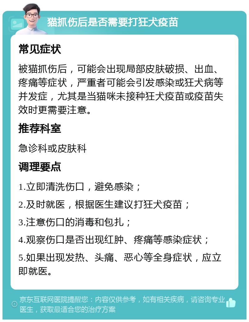 猫抓伤后是否需要打狂犬疫苗 常见症状 被猫抓伤后，可能会出现局部皮肤破损、出血、疼痛等症状，严重者可能会引发感染或狂犬病等并发症，尤其是当猫咪未接种狂犬疫苗或疫苗失效时更需要注意。 推荐科室 急诊科或皮肤科 调理要点 1.立即清洗伤口，避免感染； 2.及时就医，根据医生建议打狂犬疫苗； 3.注意伤口的消毒和包扎； 4.观察伤口是否出现红肿、疼痛等感染症状； 5.如果出现发热、头痛、恶心等全身症状，应立即就医。