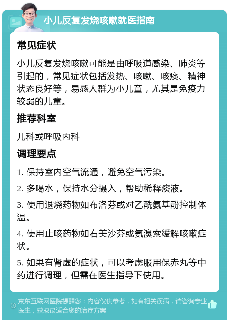 小儿反复发烧咳嗽就医指南 常见症状 小儿反复发烧咳嗽可能是由呼吸道感染、肺炎等引起的，常见症状包括发热、咳嗽、咳痰、精神状态良好等，易感人群为小儿童，尤其是免疫力较弱的儿童。 推荐科室 儿科或呼吸内科 调理要点 1. 保持室内空气流通，避免空气污染。 2. 多喝水，保持水分摄入，帮助稀释痰液。 3. 使用退烧药物如布洛芬或对乙酰氨基酚控制体温。 4. 使用止咳药物如右美沙芬或氨溴索缓解咳嗽症状。 5. 如果有肾虚的症状，可以考虑服用保赤丸等中药进行调理，但需在医生指导下使用。