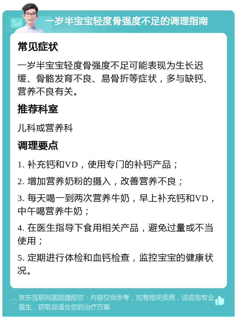 一岁半宝宝轻度骨强度不足的调理指南 常见症状 一岁半宝宝轻度骨强度不足可能表现为生长迟缓、骨骼发育不良、易骨折等症状，多与缺钙、营养不良有关。 推荐科室 儿科或营养科 调理要点 1. 补充钙和VD，使用专门的补钙产品； 2. 增加营养奶粉的摄入，改善营养不良； 3. 每天喝一到两次营养牛奶，早上补充钙和VD，中午喝营养牛奶； 4. 在医生指导下食用相关产品，避免过量或不当使用； 5. 定期进行体检和血钙检查，监控宝宝的健康状况。