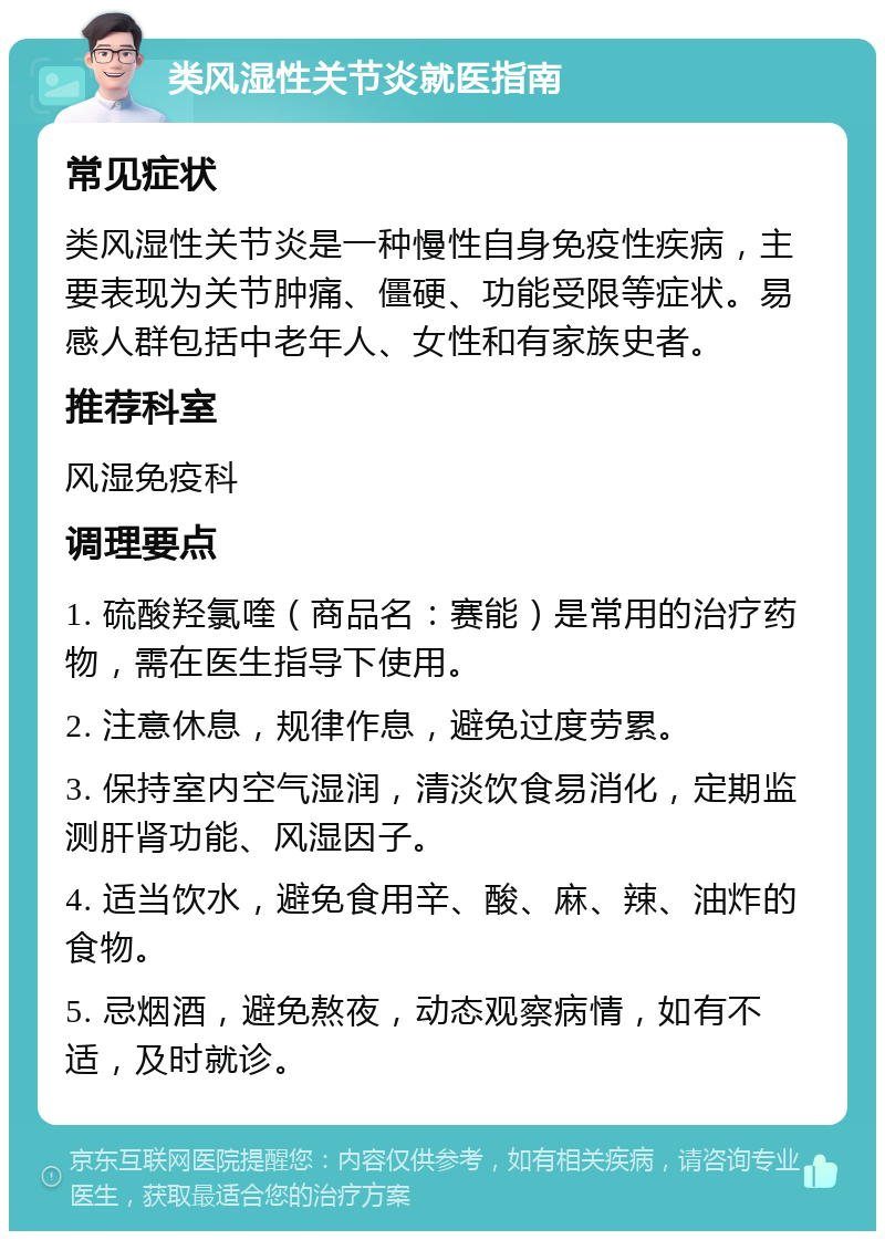 类风湿性关节炎就医指南 常见症状 类风湿性关节炎是一种慢性自身免疫性疾病，主要表现为关节肿痛、僵硬、功能受限等症状。易感人群包括中老年人、女性和有家族史者。 推荐科室 风湿免疫科 调理要点 1. 硫酸羟氯喹（商品名：赛能）是常用的治疗药物，需在医生指导下使用。 2. 注意休息，规律作息，避免过度劳累。 3. 保持室内空气湿润，清淡饮食易消化，定期监测肝肾功能、风湿因子。 4. 适当饮水，避免食用辛、酸、麻、辣、油炸的食物。 5. 忌烟酒，避免熬夜，动态观察病情，如有不适，及时就诊。