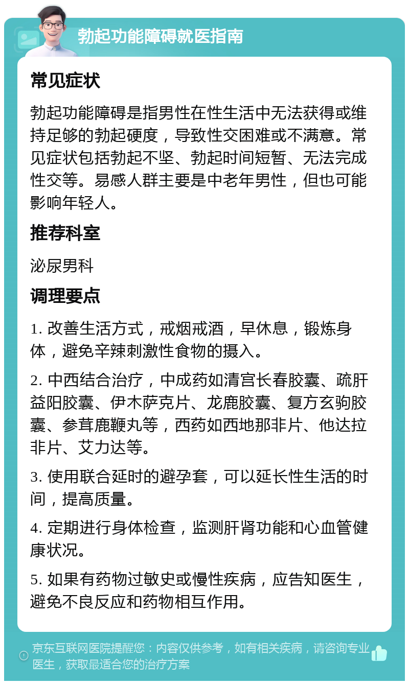 勃起功能障碍就医指南 常见症状 勃起功能障碍是指男性在性生活中无法获得或维持足够的勃起硬度，导致性交困难或不满意。常见症状包括勃起不坚、勃起时间短暂、无法完成性交等。易感人群主要是中老年男性，但也可能影响年轻人。 推荐科室 泌尿男科 调理要点 1. 改善生活方式，戒烟戒酒，早休息，锻炼身体，避免辛辣刺激性食物的摄入。 2. 中西结合治疗，中成药如清宫长春胶囊、疏肝益阳胶囊、伊木萨克片、龙鹿胶囊、复方玄驹胶囊、参茸鹿鞭丸等，西药如西地那非片、他达拉非片、艾力达等。 3. 使用联合延时的避孕套，可以延长性生活的时间，提高质量。 4. 定期进行身体检查，监测肝肾功能和心血管健康状况。 5. 如果有药物过敏史或慢性疾病，应告知医生，避免不良反应和药物相互作用。