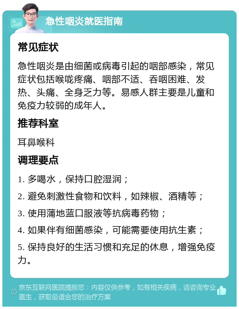 急性咽炎就医指南 常见症状 急性咽炎是由细菌或病毒引起的咽部感染，常见症状包括喉咙疼痛、咽部不适、吞咽困难、发热、头痛、全身乏力等。易感人群主要是儿童和免疫力较弱的成年人。 推荐科室 耳鼻喉科 调理要点 1. 多喝水，保持口腔湿润； 2. 避免刺激性食物和饮料，如辣椒、酒精等； 3. 使用蒲地蓝口服液等抗病毒药物； 4. 如果伴有细菌感染，可能需要使用抗生素； 5. 保持良好的生活习惯和充足的休息，增强免疫力。