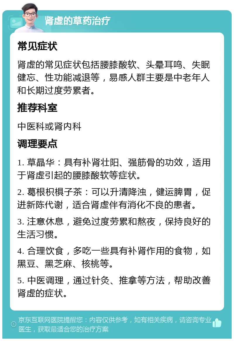 肾虚的草药治疗 常见症状 肾虚的常见症状包括腰膝酸软、头晕耳鸣、失眠健忘、性功能减退等，易感人群主要是中老年人和长期过度劳累者。 推荐科室 中医科或肾内科 调理要点 1. 草晶华：具有补肾壮阳、强筋骨的功效，适用于肾虚引起的腰膝酸软等症状。 2. 葛根枳椇子茶：可以升清降浊，健运脾胃，促进新陈代谢，适合肾虚伴有消化不良的患者。 3. 注意休息，避免过度劳累和熬夜，保持良好的生活习惯。 4. 合理饮食，多吃一些具有补肾作用的食物，如黑豆、黑芝麻、核桃等。 5. 中医调理，通过针灸、推拿等方法，帮助改善肾虚的症状。