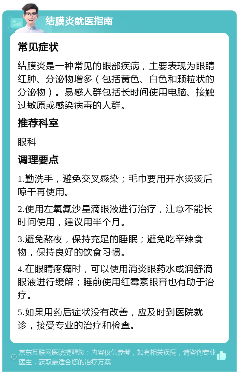 结膜炎就医指南 常见症状 结膜炎是一种常见的眼部疾病，主要表现为眼睛红肿、分泌物增多（包括黄色、白色和颗粒状的分泌物）。易感人群包括长时间使用电脑、接触过敏原或感染病毒的人群。 推荐科室 眼科 调理要点 1.勤洗手，避免交叉感染；毛巾要用开水烫烫后晾干再使用。 2.使用左氧氟沙星滴眼液进行治疗，注意不能长时间使用，建议用半个月。 3.避免熬夜，保持充足的睡眠；避免吃辛辣食物，保持良好的饮食习惯。 4.在眼睛疼痛时，可以使用消炎眼药水或润舒滴眼液进行缓解；睡前使用红霉素眼膏也有助于治疗。 5.如果用药后症状没有改善，应及时到医院就诊，接受专业的治疗和检查。