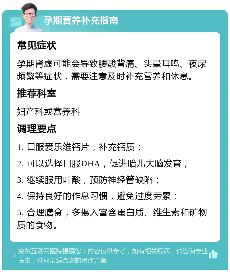 孕期营养补充指南 常见症状 孕期肾虚可能会导致腰酸背痛、头晕耳鸣、夜尿频繁等症状，需要注意及时补充营养和休息。 推荐科室 妇产科或营养科 调理要点 1. 口服爱乐维钙片，补充钙质； 2. 可以选择口服DHA，促进胎儿大脑发育； 3. 继续服用叶酸，预防神经管缺陷； 4. 保持良好的作息习惯，避免过度劳累； 5. 合理膳食，多摄入富含蛋白质、维生素和矿物质的食物。